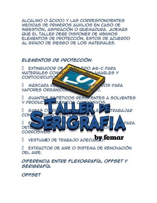alcalino o ácido) y las correspondientes
medidas de primeros auxilios en caso de
ingestión, aspiración o quemadura. .Además
que el taller debe disponer de mínimos
Elementos de protección, estos de acuerdo
al grado de riesgo de los materiales.



Elementos de protección.

 Extinguidor de fuego tipo A-B-C para
materiales combustibles, inflamables y
cortocircuitos

 Máscara respiratoria con filtros para
vapores orgánicos (solventes).

 Guantes sintéticos resistentes a solventes
y productos químicos corrosivos.

 Gafas o protectores faciales al trabajar
con removedores corrosivos.

 Envase con ácido acético diluido al 4% para
detener quemaduras con productos
corrosivos

 Vestuar de trabajo adecuado.
        io

 Extractor de aire o sistema de renovación
del aire.

Diferencia entre Flexografía, Offset y
serigrafía.

Offset
 