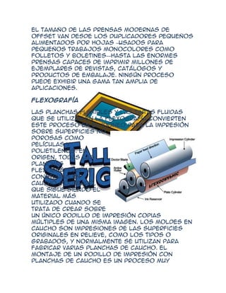 El tamaño de las prensas modernas de
offset van desde los duplicadores pequeños
alimentados por hojas —  usados para
pequeños trabajos monocolores como
folletos y boletines—hasta las enormes
prensas capaces de imprimir millones de
ejemplares de revistas, catálogos y
productos de embalaje. Ningún proceso
puede exhibir una gama tan amplia de
aplicaciones.

Flexografía

Las planchas flexibles y las tintas fluidas
que se utilizan en la flexografía convierten
este proceso en el idóneo para la impresión
sobre superficies no
porosas como
películas y
polietilenos. En
origen, todas las
planchas
flexográficas se
construían en
caucho moldeado,
que sigue siendo el
material más
utilizado cuando se
trata de crear sobre
un único rodillo de impresión copias
múltiples de una misma imagen. Los moldes en
caucho son impresiones de las superficies
originales en relieve, como los tipos o
grabados, y normalmente se utilizan para
fabricar varias planchas de caucho. El
montaje de un rodillo de impresión con
planchas de caucho es un proceso muy
 