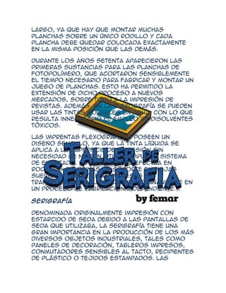 largo, ya que hay que montar muchas
planchas sobre un único rodillo y cada
plancha debe quedar colocada exactamente
en la misma posición que las demás.

Durante los años setenta aparecieron las
primeras sustancias para las planchas de
fotopolímero, que acortaron sensiblemente
el tiempo necesario para fabricar y montar un
juego de planchas. Esto ha permitido la
extensión de dicho proceso a nuevos
mercados, sobre todo a la impresión de
revistas. Además, en la flexografía se pueden
usar las tintas solubles en agua, con lo que
resulta innecesario el empleo de disolventes
tóxicos.

Las imprentas flexográficas poseen un
diseño sencillo, ya que la tinta líquida se
aplica a la superficie de impresión sin
necesidad de ningún otro complejo sistema
de entintado. La impresión se efectúa en
rodillos o bobinas de soporte en hojas
sueltas y las bobinas impresas se
transforman en el producto terminándose en
un proceso de fabricación independiente.

Serigrafía

Denominada originalmente impresión con
estarcido de seda debido a las pantallas de
seda que utilizaba, la serigrafía tiene una
gran importancia en la producción de los más
diversos objetos industriales, tales como
paneles de decoración, tableros impresos,
conmutadores sensibles al tacto, recipientes
de plástico o tejidos estampados. Las
 