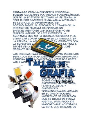 pantallas para la serigrafía comercial
suelen fabricarse por medios fotomecánicos.
Sobre un bastidor rectangular se tensa un
fino tejido sintético o una malla metálica y
se le aplica un revestimiento de
fotopolímero. Al exponerlo a través de un
positivo de película se produce un
endurecimiento en las zonas que no se
quieren imprimir. Se lava entonces la
sustancia que no ha quedado expuesta y se
crean las zonas abiertas en la pantalla. En
la prensa, la malla se pone en contacto con
la superficie a imprimir, y se aplica la tinta a
través de las zonas abiertas del cliché
mediante un rodillo de caucho.

Las prensas para la serigrafía van desde los
sencillos equipos manuales para estampar a
pequeña escala camisetas y letreros hasta
las grandes prensas para aplicaciones
                   multicolores y de
                   grandes tiradas. El
                   proceso se caracteriza
                   por su capacidad para
                   imprimir imágenes con
                   buen nivel de detalle
                   sobre casi cualquier
                   superficie, ya sea papel,
                   plástico, metal y
                   superficies
                   tridimensionales. Además
                   es el único proceso
                   importante de impresión
                   que se utiliza de forma
                   habitual para producir
                   imágenes que no están a
                   la vista. Los dibujos de
 