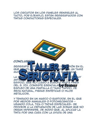 los circuitos en los paneles sensibles al
tacto, por ejemplo, están serigrafiados con
tintas conductoras especiales.




CONCLUSION

Serigrafía Sistema especial de impresión en el
que se utiliza como forma impresora un tamiz
muy tupido de seda o de fibras sintéticas.

La serigrafía es un sistema de impresión muy
antiguo, probablemente de origen chino o
egipcio, que no llegó a Europa hasta fines
del s. XIX. Consiste esencialmente en el
empleo de una pantalla o tamiz tupido, de
seda natural, fibras sintéticas o hilos
metálicos,

y tensado en un marco o bastidor, en el que
por medios manuales o fotomecánicos -
usando cola, tiza o tintas especiales- se
procede a la obturación de las zonas que no
deban imprimirse, de modo que, al aplicar la
tinta por una cara con la ayuda de una
 