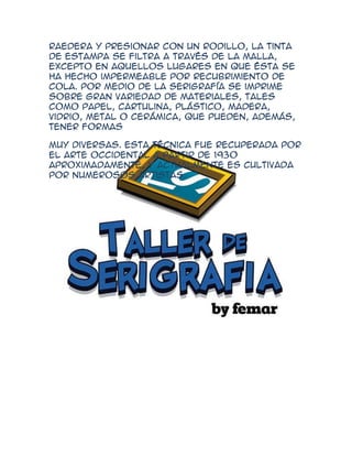 raedera y presionar con un rodillo, la tinta
de estampa se filtra a través de la malla,
excepto en aquellos lugares en que ésta se
ha hecho impermeable por recubrimiento de
cola. Por medio de la serigrafía se imprime
sobre gran variedad de materiales, tales
como papel, cartulina, plástico, madera,
vidrio, metal o cerámica, que pueden, además,
tener formas

Muy diversas. Esta técnica fue recuperada por
el arte occidental a partir de 1930
aproximadamente, y actualmente es cultivada
por numerosos artistas.
 