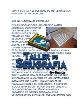 ronda los 15€ y el del bote de 1kg de emulsión
para pantallas unos 26€.


Una insoladora de pantallas

En las insoladoras los precios varían
muchísimo dependiendo
de las necesidades
particulares de cada
taller. Lo más
económico para empezar
es fabricarla uno
mismo y si se hace
correctamente el
resultado y la calidad de las pantallas una
vez reveladas será perfectamente válido para
realizar cualquier tipo de trabajo

Un pulpo de serigrafía

Es la parte más importante de todo el
taller. Por lo tanto y aunque también se
pueden fabricar artesanalmente, nosotros
recomendamos comprar uno mínimamente
bueno aunque sea para empezar, ya que nos
ahorraremos la mayoría de los problemas
iniciales que surgen cuando no se ha
trabajado antes en este campo. A partir de
4.000€ tendremos pulpos que sin llegar a
ser profesionales, sí nos permitirán
iniciarnos de manera adecuada en la
estampación de camisetas. Recomendamos que
 