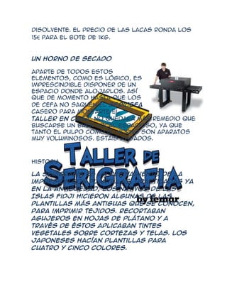 disolvente. El precio de las lacas ronda los
15€ para el bote de 1kg.



Un horno de secado

Aparte de todos estos
elementos, como es lógico, es
imprescindible disponer de un
espacio donde alojarlos. Así
que de momento hasta que los
de cefa no saquen el sericefa
casero para montarte el
taller en casa, no quedará más remedio que
buscarse un buen local espacioso, ya que
tanto el pulpo como el horno son aparatos
muy voluminosos. Estáis avisados.



Historia

La serigrafía es un refinamiento de la
impresión con plantillas, practicadas ya
en la antigüedad, Los nativos de las
Islas Fidji hicieron algunas de las
plantillas más antiguas que se conocen,
para imprimir tejidos. Recortaban
agujeros en hojas de plátano y a
través de éstos aplicaban tintes
vegetales sobre cortezas y telas. Los
japoneses hacían plantillas para
cuatro y cinco colores.
 