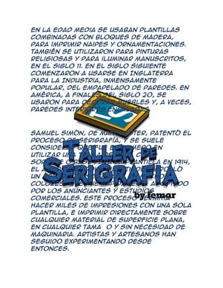 En la Edad Media se usaban plantillas
combinadas con bloques de madera,
para imprimir naipes y ornamentaciones.
También se utilizaron para pinturas
religiosas y para iluminar manuscritos,
en el siglo 11. En el siglo siguiente
comenzaron a usarse en Inglaterra
para la Industria, inmensamente
popular, del empapelado de paredes. En
América, a finales del siglo 20, se
usaron para decorar muebles y, a veces,
paredes interiores encaladas.



Samuel Simón, de Manchester, patentó el
proceso de serigrafía, y se suele
considerar que fue el primero en
utilizar una trama de seda como
soporte o base para la plantilla En 1914,
el americano John Pilsrth desarrolló
un método de serigrafía en muchos
colores, que fue rápidamente adoptado
por los anunciantes y estudios
comerciales. Este proceso permitía
hacer miles de impresiones con una sola
plantilla, e imprimir directamente sobre
cualquier material de superficie plana,
en cualquier tamaño y sin necesidad de
maquinaria. Artistas y artesanos han
seguido experimentando desde
entonces.
 