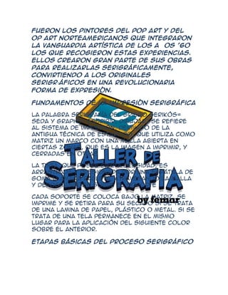 Fueron los pintores del POP Art y del
OP Art norteamericanos que integraron
la vanguardia artística de los años '60
los que recogieron estas experiencias.
Ellos crearon gran parte de sus obras
para realizarlas serigráficamente,
convirtiendo a los originales
serigr·áficos en una revolucionaria
forma de expresión.

Fundamentos dé la impresión serigráfica

La palabra serigrafía del griego Serikós=
seda y Graphé= escribir, dibujar) se refiere
al sistema de impresión, derivado de la
antigua técnica de estarcido, que utiliza como
matriz un marco con una malla abierta en
ciertas zonas, que es la imagen a imprimir, y
cerradas en otras

La tinta, que posee cierta densidad, es
arrastrada y presionada por una espátula de
goma llamada racleta, atravesando la malla
y depositándose sobre el soporte

Cada soporte se coloca bajo la matriz, se
imprime y se retira para su secado si se trata
de una lamina de papel, plástico o metal. Si se
trata de una tela permanece en el mismo
lugar para la aplicación del siguiente color
sobre el anterior.

Etapas básicas del proceso serigráfico
 