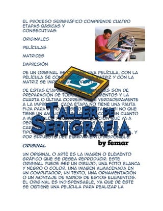 El proceso serigráfico comprende cuatro
etapas básicas y
consecutivas:

Originales

Películas

Matrices

Impresión

De un original se obtiene una película, con la
película se confecciona una matriz y con la
matriz se imprime un soporte.

De estas etapas las tres primeras son de
preparación de todos los elementos y la
cuarta o última corresponde verdaderamente
a la impresión. Cada etapa no tiene una pauta
fija para resolverse o ejecutarse si no que
tiene un amplio rango de selección en cuanto
a materiales y técnicas, selección que va a
depender entre otras cosas de las
características del material a imprimir, del
tipo de tinta, del tipo de impresión deseada, y
por supuesto del equipamiento disponible.

Original

Un original o arte es la imagen o elemento
gráfico que se desea reproducir. Este
original puede ser un dibujo, una foto blanca
y negro o color, una imagen almacenada en
un computador, un texto, una ornamentación
o un montaje de varios de estos elementos.
El original es indispensable, ya que de éste
se obtiene una película para realizar la
 