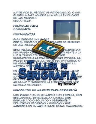 matriz por el método de fotograbado, o una
plantilla para adherir a la malla en el caso
de las matrices
recortadas.

Películas para
Serigrafía

Fundamentos

Para obtener una matriz
por el proceso de fotograbado se requiere
de una película o transparencia.

Esta película es una lámina transparente con
una imagen opaca a la luz, especialmente a la
luz ultravioleta, que corresponde
exactamente a la imagen que será impresa, la
imagen en la película puede ser un positivo o
un negativoutilizándose positivos para la
mayoría de los trabajos.

En la película los colores opacos a la luz
ultravioleta producen áreas abiertas en la
matriz, mientras que las áreas transparentes
producen áreas cerradas al atravesar por
ahí la luz y endurecer la fotoemulsión (ver
capítulo Matrices).

Requisitos de marcos para serigrafía

Los requisitos de un marco son: firmeza, bien
escuadrado, estabilizado, liviano, bien
ensamblado o soldado y resistente a
influencias mecánicas y químicas y que
mantenga en el largo plazo estas cualidades.
 