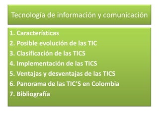 Tecnología de información y comunicación
1. Características
2. Posible evolución de las TIC
3. Clasificación de las TICS
4. Implementación de las TICS
5. Ventajas y desventajas de las TICS
6. Panorama de las TIC’S en Colombia
7. Bibliografía

 