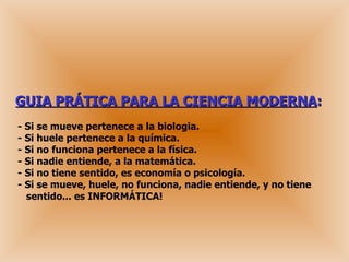 GUIA PRÁTICA PARA LA CIENCIA MODERNA : - Si se mueve pertenece a la biologia.  - Si huele pertenece a la química.  - Si no funciona pertenece a la física.  - Si nadie entiende, a la matemática. - Si no tiene sentido, es economía o psicología.  - Si se mueve, huele, no funciona, nadie entiende, y no tiene   sentido... es INFORMÁTICA! 