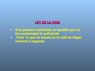 LEY DE LA VIDA Una persona saludable es aquélla que no fue examinada lo suficiente  Todo  lo que es bueno en la vida es ilegal, inmoral o engorda .  