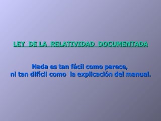 LEY  DE LA  RELATIVIDAD  DOCUMENTADA Nada es tan fácil como parece,  ni tan difícil como  la explicación del manual. 