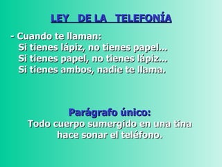 LEY  DE LA  TELEFONÍA - Cuando te llaman: Si tienes lápiz, no tienes papel...    Si tienes papel, no tienes lápiz...  Si tienes ambos, nadie te llama.   Parágrafo único:  Todo cuerpo sumergido en una tina  hace sonar el teléfono.  