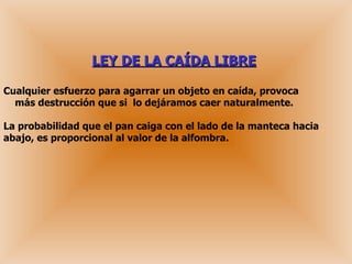 LEY DE LA CAÍDA LIBRE   Cualquier esfuerzo para agarrar un objeto en caída, provoca   más destrucción que si  lo dejáramos caer naturalmente. La probabilidad que el pan caiga con el lado de la manteca hacia abajo, es proporcional al valor de la alfombra. 