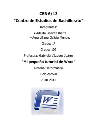 CEB 6/13<br />“Centro de Estudios de Bachillerato”<br />Integrantes:<br />Adelita Benítez Ibarra<br />Aura Liliana Galicia Méndez<br />Grado: 1°<br />Grupo: 102<br />Profesora: Gabriela Vázquez Juárez<br />“Mi pequeño tutorial de Word”<br />Materia: Informática<br />Ciclo escolar<br />2010-2011<br />1282065163830¿Qué es Word?<br />Microsoft Word es un software destinado al procesamiento de textos.<br />Fue creado por la empresa Microsoft, y actualmente viene integrado en la suite ofimática Microsoft Office.[1]<br />Originalmente fue desarrollado por Richard Brodie para el computador de IBM bajo sistema operativo DOS en 1983. Se crearon versiones posteriores para Apple Macintosh en 1984 y para Microsoft Windows en 1989, siendo para esta última plataforma las versiones más difundidas en la actualidad. Ha llegado a ser el procesador de texto más popular del mundo.<br />Word es uno de los procesadores de texto, más utilizados para trabajar con documentos en la actualidad. Casi no existe persona con computadora, que no lo tenga. Es que la gracia de Word, está en lo fácil, de su uso. Esto se debe, ya que no se necesita ser un experto en informática, para ocuparlo. Ya que todos sus comandos, son bastante amigables. La mayoría de estos, se les llama editores (WYSIWYG). Como por ejemplo, los de formato, para escribir con la letra y tamaño deseado, entre otras aplicaciones. Asimismo, el de ortografía. Uno de los más queridos por el público. Ya que si alguien, no es un experto en la lengua, podrá ser asistido por el corrector de gramática de Word. Eso sí, no hay que confiarse de sobremanera con éste editor de Word. Ya que en variadas ocasiones, termina fallando. Y es que, es muy difícil que un solo programa, como Word, maneje a la perfección, la cantidad de idiomas que posee. <br />Word es un programa de tratamiento de texto. El cual nace a la luz, por medio de IBM, allá por 1981. Cuando esta compañía lanzó al mercado el primer PC. Era la época, en que Bill Gates, trabajaba codo a codo con aquella compañía. Sociedad que no duró mucho. Hoy en día, Microsoft Word es el programa estrella de la Microsoft, junto con otras aplicaciones de Microsoft Office. <br />Word es un programa interactivo, debido al hecho de que permite comprender y modificar de manera instantánea, los textos en el. Los cuales se encuentran cifrados en UNICODE O ASCII. <br />Hoy en día, las nuevas ediciones de Word, han intentando ir complementándolo con nuevas funciones. Las cuales se han ido inclinando, a las gráficas y dibujos. Principalmente, para cuando se desea entregar reportes económicos u otros que requieran de estas extensiones (como por ejemplo, al desarrollar un Currículo Vitae). Las últimas versiones de Word han ido incorporando nuevas funciones y mejorando muchas de las aplicaciones anteriormente mencionadas. Además puede interactuar con otros programas de Microsoft como es el caso del Excel, para pegar fácilmente gráficos y datos provenientes de planillas de cálculo.<br />BOTÒN DE OFFICEBarra de menú.VENTANA DE TRABAJOBarra de título.<br />Barra de herramientas.Área de trabajo.Barra de Desplazamiento.<br />Zoom<br />Barra de Estado.Barra de tareas. Cambiar el Tipo de Fuente<br /> Cambiar el Tamaño de la Fuente<br /> Agrandar y encoger fuente<br /> Borrar Formato <br /> Viñetas, numeración y multinivel.<br /> Disminuir y aumentar sangría<br /> Alfabetiza el texto seleccionado u ordena los datos numéricos.<br /> Muestra marcas de párrafo y otros símbolos de formato ocultos.<br /> Negrita, cursiva y subrayado.<br /> Tachado, subíndice, superíndice; cambiar mayúsculas y minúsculas.<br /> Color de resaltado del texto<br /> Color de Fuente<br /> Alinear texto a la izquierda, centrado, derecha, justificado.<br /> Interlineado.<br /> Sombreado.<br /> Personaliza los bordes de las celdas o texto seleccionado.<br /> Cambia el conjunto de estilos, colores y fuentes utilizados en este documento.<br /> Busca el texto en el documento. Reemplaza texto en el documento. Selecciona texto u objetos en el documento.<br /> Inserta o dibuja una tabla en el documento.<br /> Inserta una imagen desde un archivo. <br /> Inserta formas.<br /> Inserta un gráfico SmartArt para comunicar información visualmente.<br /> Inserta un gráfico para ilustrar y comparar datos.<br /> Inserta cuadros de texto con formatos previos.<br /> Inserta texto decorativo en el texto.<br /> Inserta la fecha y hora actuales e el documento actual.<br /> Selecciona los tamaños de los márgenes para todo el documento.<br /> Divide el texto en dos o más columnas.<br /> Selecciona un color para el fondo de la página.<br /> Agrega o cambia el borde alrededor de la página.<br /> Agrega una nota al pie.<br /> Insertar cita.<br /> Agregar título <br /> Comprueba la gramática y la ortografía del texto en el documento.<br /> Sugiere otras palabras con un significado parecido a las que se hayan seleccionado. Traduce el texto seleccionado a un idioma diferente.<br /> Agrega un comentario sobre la selección.<br /> Vistas de documento.<br /> Abre el cuadro de diálogo de Zoom para especificar el nivel de zoom del documento.<br />Explicación de los pasos de:<br />Guardar como:<br />Darle clic<br />Después darle clic en <br />Se abrirá una ventana que contienen varias opciones<br />Agregar el nombre del archivo que se desea poner y dar clic en <br />Abrir<br />Darle clic<br />Después darle clic en<br />Se abrirá una ventana que contienen varias opciones<br />Seleccionar el archivo que se desea abrir y seleccionar en <br />Copiar<br />Seleccionamos la palabra que queremos copiar, damos clic derecho al mouse y aparecerá una ventana<br />Seleccionamos “Copiar” y damos clic<br />Y las teclas rápidas que podemos utilizar para Copiar es: CTRL + C<br />Cortar<br />Seleccionamos la palabra que queremos cortar, damos clic derecho al mouse y aparecerá una ventana<br />Seleccionamos “Cortar” y damos clic<br />Y las teclas rápidas que podemos utilizar para Copiar es: CTRL + X<br />Eliminar.<br />Seleccionamos la palabra que deseamos borrar y e damos clic a la tecla que tiene contorno amarillo que significa “Borrar”.<br />Encabezado y pié de página.<br />Nos deslizamos a la barra de menú, seleccionamos <br />Cómo poner numeración a las hojas.<br />Nos deslizamos a la barra de menú, seleccionamos<br />FUENTES DE CONSULTA.<br />http://www.google.com.mx/images?hl=es&source=imghp&biw=1276&bih=549&q=TECLADOS&gbv=2&aq=f&aqi=g10&aql=&oq=&gs_rfai=<br />http://es.wikipedia.org/wiki/Microsoft_Word<br />http://www.misrespuestas.com/que-es-word.html<br />
