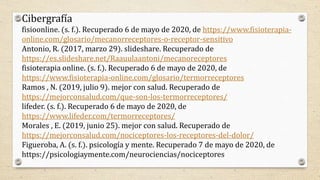 Cibergrafía
fisioonline. (s. f.). Recuperado 6 de mayo de 2020, de https://www.fisioterapia-
online.com/glosario/mecanorreceptores-o-receptor-sensitivo
Antonio, R. (2017, marzo 29). slideshare. Recuperado de
https://es.slideshare.net/Raauulaantoni/mecanoreceptores
fisioterapia online. (s. f.). Recuperado 6 de mayo de 2020, de
https://www.fisioterapia-online.com/glosario/termorreceptores
Ramos , N. (2019, julio 9). mejor con salud. Recuperado de
https://mejorconsalud.com/que-son-los-termorreceptores/
lifeder. (s. f.). Recuperado 6 de mayo de 2020, de
https://www.lifeder.com/termorreceptores/
Morales , E. (2019, junio 25). mejor con salud. Recuperado de
https://mejorconsalud.com/nociceptores-los-receptores-del-dolor/
Figueroba, A. (s. f.). psicología y mente. Recuperado 7 de mayo de 2020, de
https://psicologiaymente.com/neurociencias/nociceptores
 
