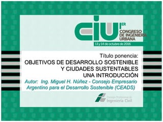 Título ponencia:
OBJETIVOS DE DESARROLLO SOSTENIBLE
Y CIUDADES SUSTENTABLES
UNA INTRODUCCIÓN
Autor: Ing. Miguel H. Núñez - Consejo Empresario
Argentino para el Desarrollo Sostenible (CEADS)
 