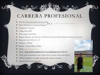 CARRERA PROFESIONAL 
 Nivel de Formación: profesional universitario
 Título: Profesional en Ciencias del deporte
 Duración: 10 sermestre
 Codigo snies: 54567
 Sede: campus universitario
 Regristo calificado: : Resolución No. 2709 del 12 de mayo de 2009 del Ministerio de Educación Nacional
 Dirección: Calle 222 No. 55 – 37
 Teléfonos: 6760560
 Decano : Orlando Blanco Zúñiga
 Email: deportes@udca.edu.co
 Misión: crear ámbitos deportivos en los estudiantes de la U.D.C.A
 Visión: tener conocimientos mas a fondo sobre el tema de ciencias del deporte
 Objetivos: proponer un modelo de desarrollo mediante el deporte
 diferenciar dudas de precepciones
 