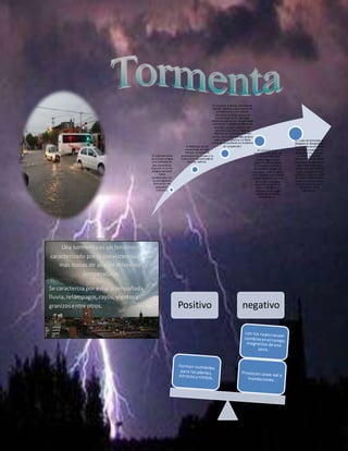 -El calentamiento
de la tierra origina
una corriente de
aire ascendente.
Este aire se enfría
progresivamente
hasta
condensarse con
la consiguiente
formación de
pequeños
cumulus.
A diferencia de las
situaciones de buen
tiempo, la corriente
ascendente no se para y la
nube crece rápidamente en
sentido vertical.
El cumulus continúa creciendo en
sentido vertical y está apunto de
convertirse en una nubede
tormenta. Cuando alcanza la
isoterma de los ºC, las cargas
eléctricas que se han ido generando
comienzan a ordenarse dentro de
la nube. La parte superior será
positiva y lainferior negativa.
Además se comienzan aformar
dentro de la nube grandes gotas o
partículas de granizo. La fuerte
corriente ascendente los mantiene
en suspensión.
El cumulus se ha
transformado ya en un
cumulunimbus que
puede llegar a tener
hasta 10 Km. de altura.
En su parte superior la
temperatura puede ser
muy baja (-20ºC o -30ºC).
Esto favorece una intensa
sobresaturación del aire
que origina una gran
cantidad de gotas de
lluvia o de granizo,
algunas de las cuales
caerán en forma de
precipitación.
La nube de tormenta se
desgasta al desaparecer
la corriente ascendente
que la alimentaba. La
tierra ya se ha enfriado
y fuertes corrientes
descendentes de viento
provocan chubascos de
gran intensidad que
acaban por deshacer la
nube. La tormenta ha
acabado y algunas capas
de cirrus o cirroestratus
serán los únicos restos
de este extraordinario
fenómeno de la
naturaleza.
Positivo negativo
Una tormenta es un fenómeno
caracterizado por la coexistencia de 2 o
más masas de aire de diferentes
temperaturas.
Se caracteriza por estaracompañada
lluvia,relámpagos, rayos,vientosy
granizosentre otros.
 