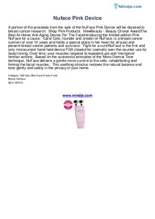 Nuface Pink Device
A portion of the proceeds from the sale of the NuFace Pink Device will be donated to
breast cancer research. Shop Pink Products. NewBeauty - Beauty Choice AwardThe
Best At-Home Anti-Aging Device For The FaceIntroducing the limited-edition Pink
NuFace for a cause. Carol Cole, founder and creator of NuFace, is a breast cancer
survivor of over 10 years and holds a special place in her heart for all past and
present breast cancer patients and survivors. Fight for a cure!NuFace is the first and
only microcurrent hand-held device FDA cleared for cosmetic over-the-counter use for
facial toning. Over time, your muscles respond to repeated use and 'memorize'
familiar actions. Based on the successful principles of the Micro Dermal Tone
technique, NuFace delivers a gentle micro current to the cells, rehabilitating and
firming the facial muscles. This soothing stimulus restores the natural balance and
tone gently and safely in the privacy of your home.
Category: NuFace>Skin Care>Face>Tools
Brand: NuFace
SKU: NF010
www.mindje.com
 