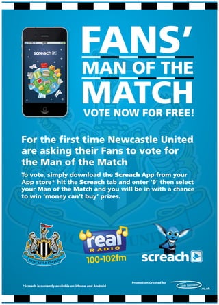 FANS’
                                     MAN OF THE
                                     MATCH
                                      VOTE NOW FOR FREE!

For the first time Newcastle United
are asking their Fans to vote for
the Man of the Match
To vote, simply download the Screach App from your
App store* hit the Screach tab and enter ‘9’ then select
your Man of the Match and you will be in with a chance
to win ‘money can’t buy’ prizes.




                                                        Promotion Created by
*Screach is currently available on iPhone and Android
                                                                               .co.uk
 