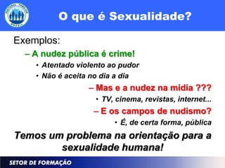 O que é Sexualidade?

Exemplos:
  – A nudez pública é crime!
    • Atentado violento ao pudor
    • Não é aceita no dia a dia
                  – Mas e a nudez na mídia ???
                    • TV, cinema, revistas, internet...
                   – E os campos de nudismo?
                         • É, de certa forma, pública
Temos um problema na orientação para a
        sexualidade humana!
 