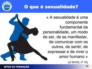 O que é sexualidade?

       « A sexualidade é uma
                   componente
               fundamental da
      personalidade, um modo
      de ser, de se manifestar,
         de comunicar com os
           outros, de sentir, de
        expressar e de viver o
               amor humano »
                    (cf SHVS, nº 10)
                                  13
 