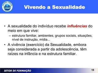 Vivendo a Sexualidade


• A sexualidade do indivíduo recebe influências do
  meio em que vive:
  – estrutura familiar, ambientes, grupos sociais, situações,
    nível de instrução, mídia...
• A vivência (exercício) da Sexualidade, embora
  seja considerada a partir da adolescência, têm
  raízes na infância e na estrutura familiar.



                                                            15
 