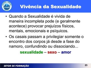 Vivência da Sexualidade

• Quando a Sexualidade é vivida de
  maneira incompleta pode (e geralmente
  acontece) provocar prejuízos físicos,
  mentais, emocionais e psíquicos.
• Os casais passam a privilegiar somente o
  encontro dos corpos já desde a fase do
  namoro, confundindo ou dissociando...
        sexualidade – sexo – amor


                                             23
 