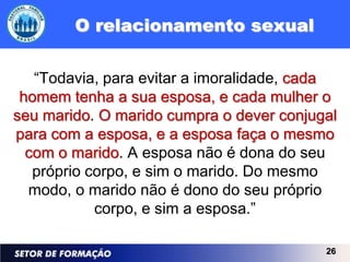 O relacionamento sexual

   “Todavia, para evitar a imoralidade, cada
 homem tenha a sua esposa, e cada mulher o
seu marido. O marido cumpra o dever conjugal
para com a esposa, e a esposa faça o mesmo
  com o marido. A esposa não é dona do seu
   próprio corpo, e sim o marido. Do mesmo
  modo, o marido não é dono do seu próprio
            corpo, e sim a esposa.”

                                          26
 