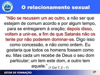 O relacionamento sexual

 “Não se recusem um ao outro, a não ser que
estejam de comum acordo e por algum tempo,
  para se entregarem à oração; depois disso,
voltem a unir-se, a fim de que Satanás não os
 tente por não poderem dominar-se. Digo isso
   como concessão, e não como ordem. Eu
  gostaria que todos os homens fossem como
 eu. Mas cada um recebe de Deus o seu dom
   particular; um tem este dom, e outro tem
               aquele.” (1 Cor 7, 2 – 7)
                                           27
 