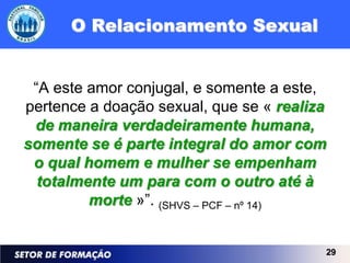 O Relacionamento Sexual


 “A este amor conjugal, e somente a este,
pertence a doação sexual, que se « realiza
 de maneira verdadeiramente humana,
somente se é parte integral do amor com
 o qual homem e mulher se empenham
  totalmente um para com o outro até à
         morte »”. (SHVS – PCF – nº 14)


                                         29
 