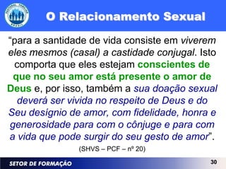 O Relacionamento Sexual

“para a santidade de vida consiste em viverem
eles mesmos (casal) a castidade conjugal. Isto
 comporta que eles estejam conscientes de
 que no seu amor está presente o amor de
Deus e, por isso, também a sua doação sexual
  deverá ser vivida no respeito de Deus e do
Seu desígnio de amor, com fidelidade, honra e
generosidade para com o cônjuge e para com
a vida que pode surgir do seu gesto de amor”.
               (SHVS – PCF – nº 20)
                                            30
 