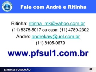 Fale com André e Ritinha


Ritinha: ritinha_mk@yahoo.com.br
(11) 8375-5017 ou casa: (11) 4789-2302
  André: andrekaw@uol.com.br
           (11) 8105-0679

www.pfsul1.com.br
                                         34
 