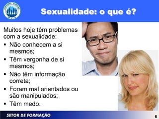 Sexualidade: o que é?

Muitos hoje têm problemas
com a sexualidade:
 Não conhecem a si
  mesmos;
 Têm vergonha de si
  mesmos;
 Não têm informação
  correta;
 Foram mal orientados ou
  são manipulados;
 Têm medo.
                                    6
 