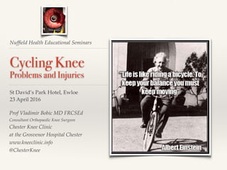Nufﬁeld Health Educational Seminars
Cycling Knee
Problems and Injuries
St David’s Park Hotel, Ewloe
23 April 2016
Prof Vladimir Bobic MD FRCSEd
Consultant Orthopaedic Knee Surgeon
Chester Knee Clinic
at the Grosvenor Hospital Chester
www.kneeclinic.info
@ChesterKnee
 