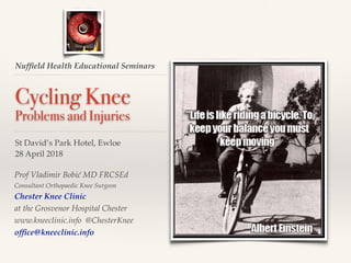 Nufﬁeld Health Educational Seminars
Cycling Knee
Problems and Injuries
St David’s Park Hotel, Ewloe
28 April 2018
Prof Vladimir Bobić MD FRCSEd
Consultant Orthopaedic Knee Surgeon
Chester Knee Clinic
at the Grosvenor Hospital Chester
www.kneeclinic.info @ChesterKnee
ofﬁce@kneeclinic.info
 