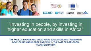 THE ROLE OF HIGHER AND VOCATIONAL EDUCATION AND TRAINING IN
DEVELOPING KNOWLEDGE AND SKILLS - THE CASE OF AGRI-FOOD
TRANSFORMATION
"Investing in people, by investing in
higher education and skills in Africa"
 