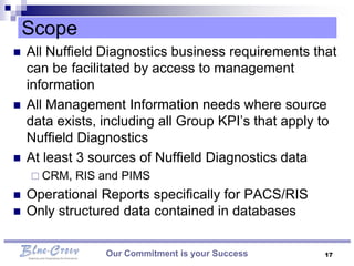 Scope
   All Nuffield Diagnostics business requirements that
    can be facilitated by access to management
    information
   All Management Information needs where source
    data exists, including all Group KPI’s that apply to
    Nuffield Diagnostics
   At least 3 sources of Nuffield Diagnostics data
     CRM,   RIS and PIMS
   Operational Reports specifically for PACS/RIS
   Only structured data contained in databases

                 Our Commitment is your Success       17
 