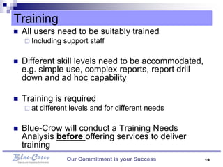 Training
   All users need to be suitably trained
     Including   support staff

   Different skill levels need to be accommodated,
    e.g. simple use, complex reports, report drill
    down and ad hoc capability

   Training is required
     at   different levels and for different needs

   Blue-Crow will conduct a Training Needs
    Analysis before offering services to deliver
    training
                   Our Commitment is your Success     19
 