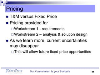 Pricing
 T&M versus Fixed Price
 Pricing provided for
     Workstream 1 - requirements
     Workstream 2 – analysis & solution design

   As we learn more, current uncertainties
    may disappear
     This   will allow future fixed price opportunities



                 Our Commitment is your Success            28
 
