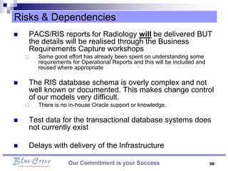 Risks & Dependencies
   PACS/RIS reports for Radiology will be delivered BUT
    the details will be realised through the Business
    Requirements Capture workshops
       Some good effort has already been spent on understanding some
        requirements for Operational Reports and this will be included and
        reused where appropriate

   The RIS database schema is overly complex and not
    well known or documented. This makes change control
    of our models very difficult.
       There is no in-house Oracle support or knowledge.

   Test data for the transactional database systems does
    not currently exist

   Delays with delivery of the Infrastructure

                   Our Commitment is your Success                            30
 