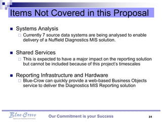 Items Not Covered in this Proposal
   Systems Analysis
       Currently 7 source data systems are being analysed to enable
        delivery of a Nuffield Diagnostics MIS solution.

   Shared Services
       This is expected to have a major impact on the reporting solution
        but cannot be included because of this project’s timescales

   Reporting Infrastructure and Hardware
       Blue-Crow can quickly provide a web-based Business Objects
        service to deliver the Diagnostics MIS Reporting solution




                    Our Commitment is your Success                     31
 