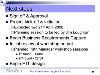 Next steps
 Sign off & Approval
 Project kick-off & initiation
     Expected  w/c 21st April 2008
     Planning session to be led by Jim Loughran
 Begin Business Requirements Capture
 Initial review of workshop output
     Planned   Path Manager workshop sessions
       1st round - 14/04
       2nd round - 28/04

   Begin ETL design
                Our Commitment is your Success     33
 