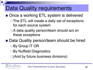 Data Quality requirements
   Once a working ETL system is delivered
     The  ETL will create a daily set of exceptions
      for each source system
     A data quality person/team should act on
      these exceptions
   Data Quality person/team should be hired
     By Group IT OR
     By Nuffield Diagnostics
     (And by future business divisions)


               Our Commitment is your Success          39
 