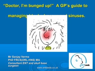 www.entleeds.co.ukwww.entleeds.co.uk
Mr Sanjay VermaMr Sanjay Verma
PhD FRCS(ORL-HNS) MAPhD FRCS(ORL-HNS) MA
Consultant ENT and skull baseConsultant ENT and skull base
surgeonsurgeon
““Doctor, I’m bunged up!” A GP’s guide toDoctor, I’m bunged up!” A GP’s guide to
managing blocked noses and sinuses.managing blocked noses and sinuses.
 
