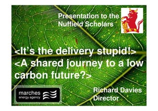 Presentation to the
         Nuffield Scholars



<It’s the delivery stupid!>
<A shared journey to a low
carbon future?>
                   Richard Davies
                   Director
 