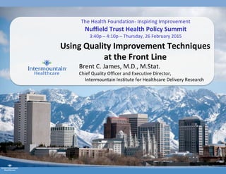 Using Quality Improvement Techniques
at the Front Line
Brent C. James, M.D., M.Stat.
Chief Quality Officer and Executive Director,
Intermountain Institute for Healthcare Delivery Research
The Health Foundation- Inspiring Improvement
Nuffield Trust Health Policy Summit
3:40p – 4:10p – Thursday, 26 February 2015
 