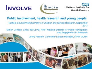 Public involvement, health research and young people
Nuffield Council Working Party on Children and Clinical Research, September
2013
Simon Denegri, Chair, INVOLVE; NIHR National Director for Public Participation
and Engagement in Research
Jenny Preston, Consumer Liaison Manager, NIHR MCRN
 