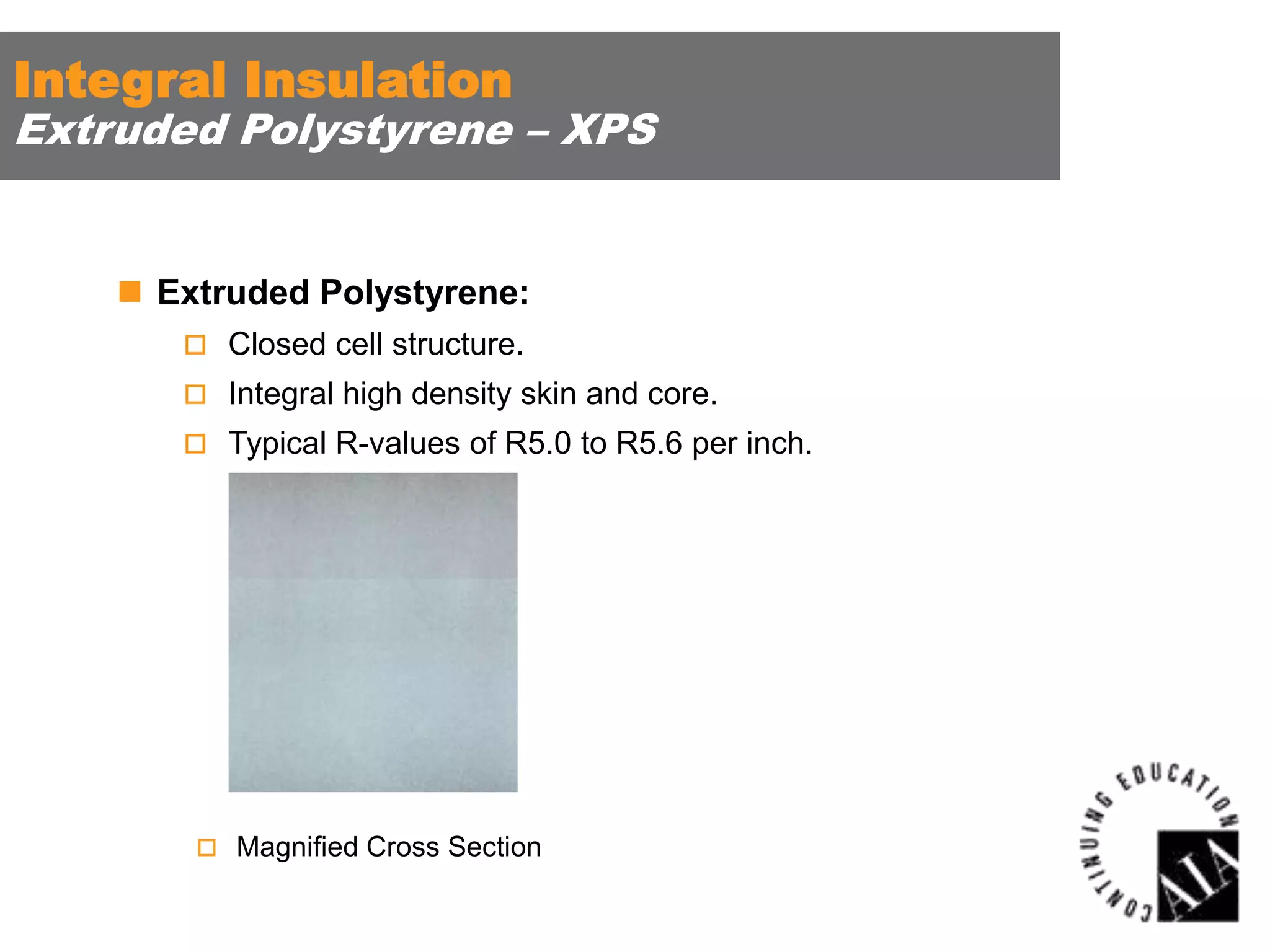 Integral Insulation

Extruded Polystyrene – XPS

 Extruded Polystyrene:
 Closed cell structure.
 Integral high density skin and core.
 Typical R-values of R5.0 to R5.6 per inch.

 Magnified Cross Section

 